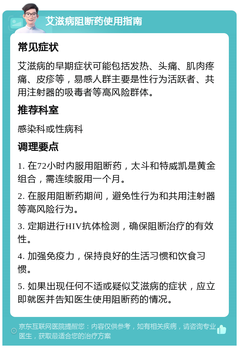 艾滋病阻断药使用指南 常见症状 艾滋病的早期症状可能包括发热、头痛、肌肉疼痛、皮疹等，易感人群主要是性行为活跃者、共用注射器的吸毒者等高风险群体。 推荐科室 感染科或性病科 调理要点 1. 在72小时内服用阻断药，太斗和特威凯是黄金组合，需连续服用一个月。 2. 在服用阻断药期间，避免性行为和共用注射器等高风险行为。 3. 定期进行HIV抗体检测，确保阻断治疗的有效性。 4. 加强免疫力，保持良好的生活习惯和饮食习惯。 5. 如果出现任何不适或疑似艾滋病的症状，应立即就医并告知医生使用阻断药的情况。