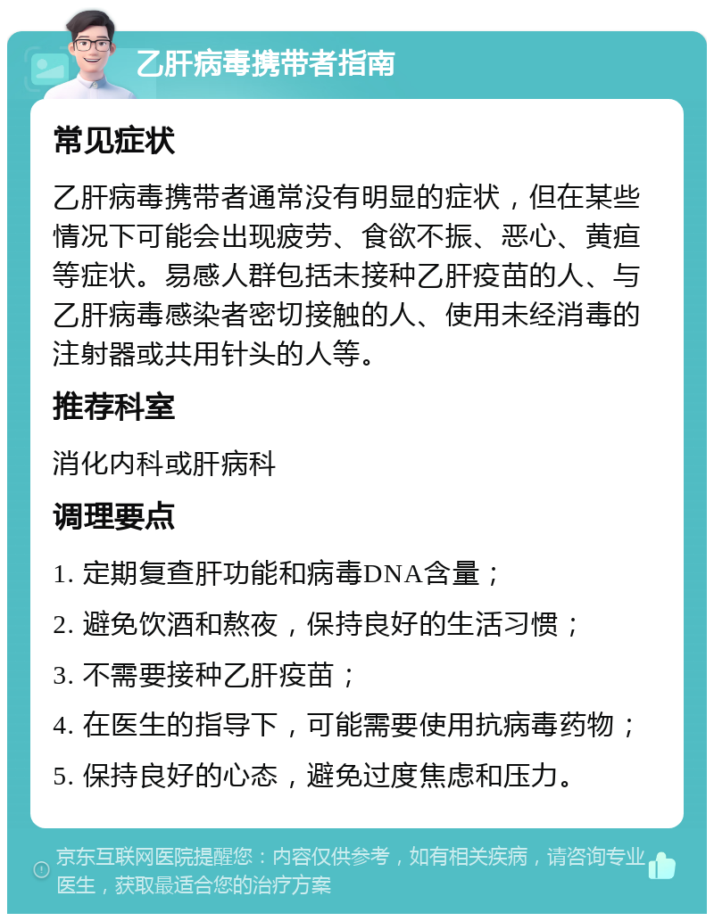 乙肝病毒携带者指南 常见症状 乙肝病毒携带者通常没有明显的症状，但在某些情况下可能会出现疲劳、食欲不振、恶心、黄疸等症状。易感人群包括未接种乙肝疫苗的人、与乙肝病毒感染者密切接触的人、使用未经消毒的注射器或共用针头的人等。 推荐科室 消化内科或肝病科 调理要点 1. 定期复查肝功能和病毒DNA含量； 2. 避免饮酒和熬夜，保持良好的生活习惯； 3. 不需要接种乙肝疫苗； 4. 在医生的指导下，可能需要使用抗病毒药物； 5. 保持良好的心态，避免过度焦虑和压力。