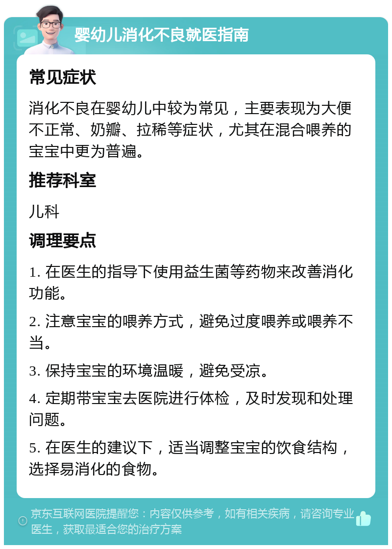 婴幼儿消化不良就医指南 常见症状 消化不良在婴幼儿中较为常见，主要表现为大便不正常、奶瓣、拉稀等症状，尤其在混合喂养的宝宝中更为普遍。 推荐科室 儿科 调理要点 1. 在医生的指导下使用益生菌等药物来改善消化功能。 2. 注意宝宝的喂养方式，避免过度喂养或喂养不当。 3. 保持宝宝的环境温暖，避免受凉。 4. 定期带宝宝去医院进行体检，及时发现和处理问题。 5. 在医生的建议下，适当调整宝宝的饮食结构，选择易消化的食物。