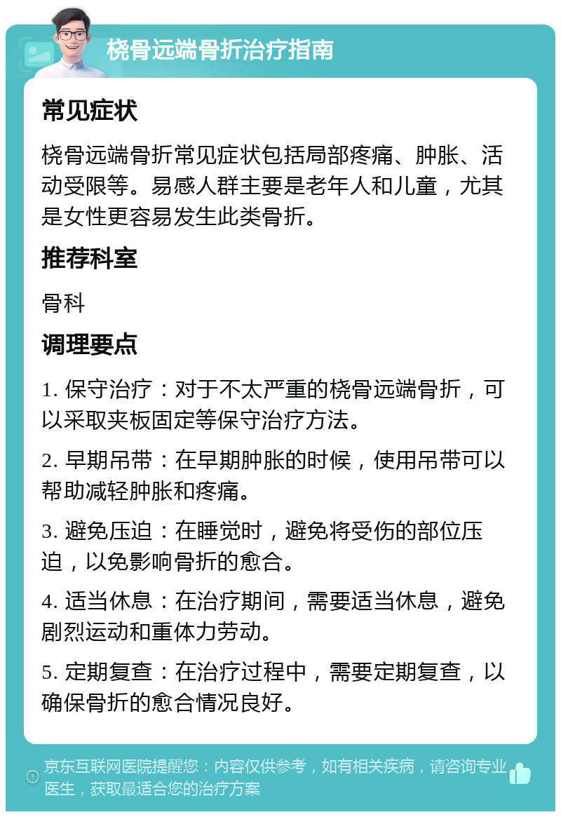 桡骨远端骨折治疗指南 常见症状 桡骨远端骨折常见症状包括局部疼痛、肿胀、活动受限等。易感人群主要是老年人和儿童，尤其是女性更容易发生此类骨折。 推荐科室 骨科 调理要点 1. 保守治疗：对于不太严重的桡骨远端骨折，可以采取夹板固定等保守治疗方法。 2. 早期吊带：在早期肿胀的时候，使用吊带可以帮助减轻肿胀和疼痛。 3. 避免压迫：在睡觉时，避免将受伤的部位压迫，以免影响骨折的愈合。 4. 适当休息：在治疗期间，需要适当休息，避免剧烈运动和重体力劳动。 5. 定期复查：在治疗过程中，需要定期复查，以确保骨折的愈合情况良好。