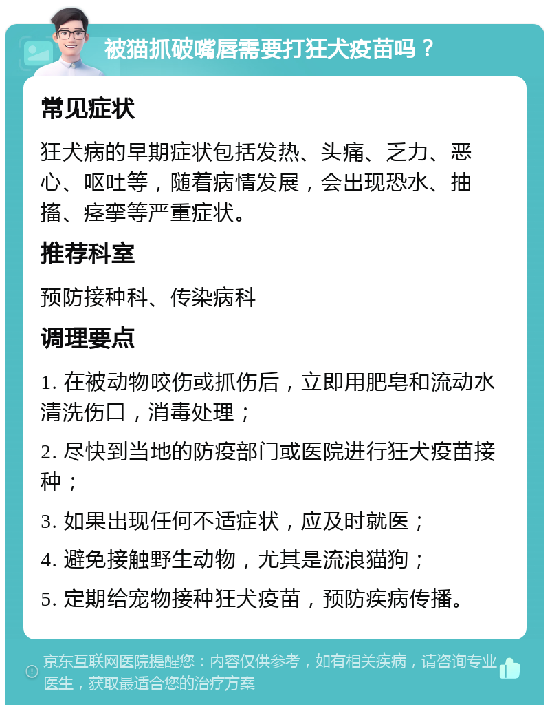 被猫抓破嘴唇需要打狂犬疫苗吗？ 常见症状 狂犬病的早期症状包括发热、头痛、乏力、恶心、呕吐等，随着病情发展，会出现恐水、抽搐、痉挛等严重症状。 推荐科室 预防接种科、传染病科 调理要点 1. 在被动物咬伤或抓伤后，立即用肥皂和流动水清洗伤口，消毒处理； 2. 尽快到当地的防疫部门或医院进行狂犬疫苗接种； 3. 如果出现任何不适症状，应及时就医； 4. 避免接触野生动物，尤其是流浪猫狗； 5. 定期给宠物接种狂犬疫苗，预防疾病传播。