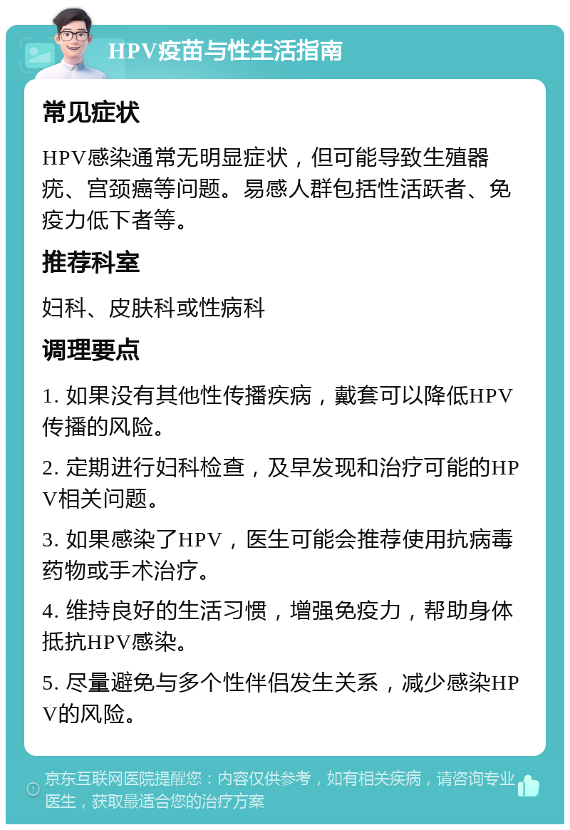 HPV疫苗与性生活指南 常见症状 HPV感染通常无明显症状，但可能导致生殖器疣、宫颈癌等问题。易感人群包括性活跃者、免疫力低下者等。 推荐科室 妇科、皮肤科或性病科 调理要点 1. 如果没有其他性传播疾病，戴套可以降低HPV传播的风险。 2. 定期进行妇科检查，及早发现和治疗可能的HPV相关问题。 3. 如果感染了HPV，医生可能会推荐使用抗病毒药物或手术治疗。 4. 维持良好的生活习惯，增强免疫力，帮助身体抵抗HPV感染。 5. 尽量避免与多个性伴侣发生关系，减少感染HPV的风险。