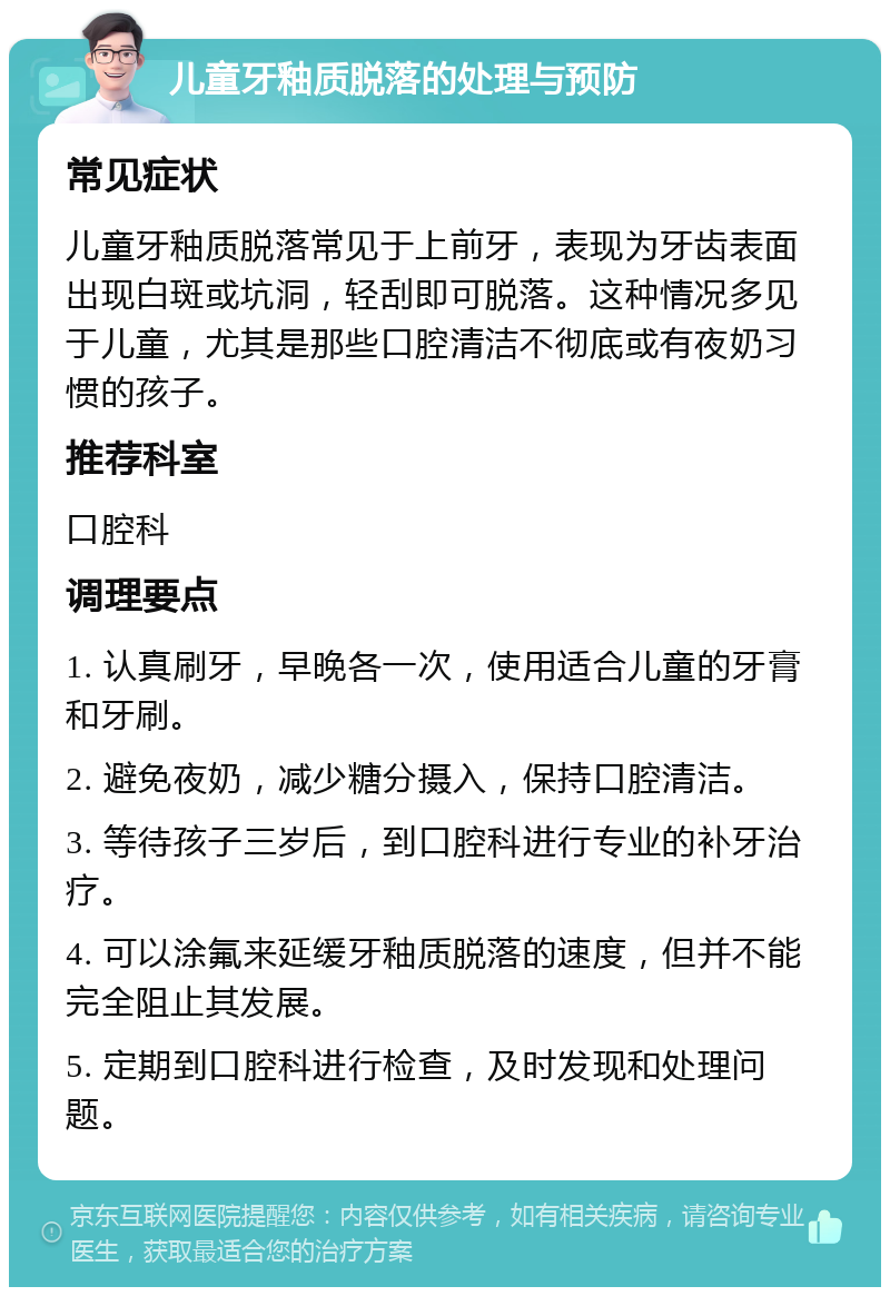 儿童牙釉质脱落的处理与预防 常见症状 儿童牙釉质脱落常见于上前牙，表现为牙齿表面出现白斑或坑洞，轻刮即可脱落。这种情况多见于儿童，尤其是那些口腔清洁不彻底或有夜奶习惯的孩子。 推荐科室 口腔科 调理要点 1. 认真刷牙，早晚各一次，使用适合儿童的牙膏和牙刷。 2. 避免夜奶，减少糖分摄入，保持口腔清洁。 3. 等待孩子三岁后，到口腔科进行专业的补牙治疗。 4. 可以涂氟来延缓牙釉质脱落的速度，但并不能完全阻止其发展。 5. 定期到口腔科进行检查，及时发现和处理问题。