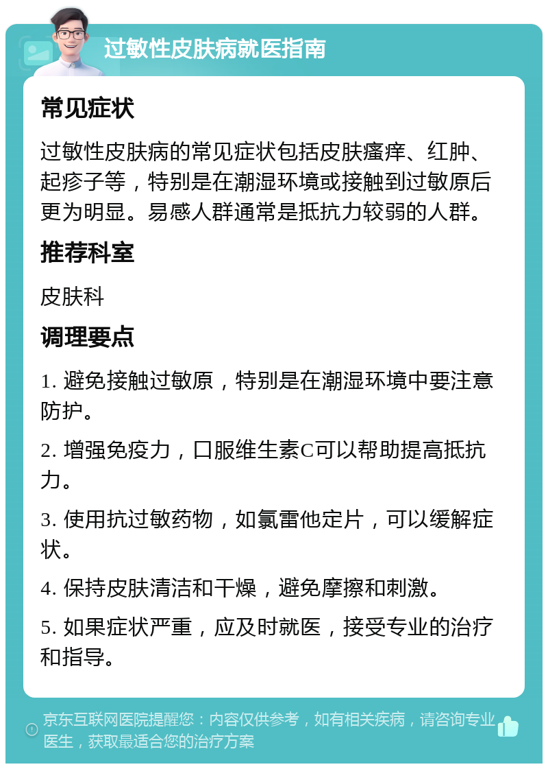 过敏性皮肤病就医指南 常见症状 过敏性皮肤病的常见症状包括皮肤瘙痒、红肿、起疹子等，特别是在潮湿环境或接触到过敏原后更为明显。易感人群通常是抵抗力较弱的人群。 推荐科室 皮肤科 调理要点 1. 避免接触过敏原，特别是在潮湿环境中要注意防护。 2. 增强免疫力，口服维生素C可以帮助提高抵抗力。 3. 使用抗过敏药物，如氯雷他定片，可以缓解症状。 4. 保持皮肤清洁和干燥，避免摩擦和刺激。 5. 如果症状严重，应及时就医，接受专业的治疗和指导。