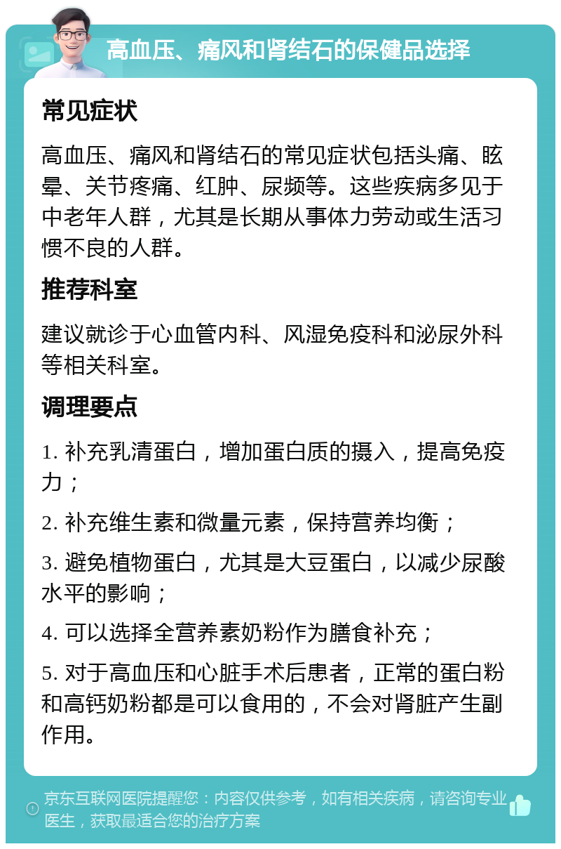 高血压、痛风和肾结石的保健品选择 常见症状 高血压、痛风和肾结石的常见症状包括头痛、眩晕、关节疼痛、红肿、尿频等。这些疾病多见于中老年人群，尤其是长期从事体力劳动或生活习惯不良的人群。 推荐科室 建议就诊于心血管内科、风湿免疫科和泌尿外科等相关科室。 调理要点 1. 补充乳清蛋白，增加蛋白质的摄入，提高免疫力； 2. 补充维生素和微量元素，保持营养均衡； 3. 避免植物蛋白，尤其是大豆蛋白，以减少尿酸水平的影响； 4. 可以选择全营养素奶粉作为膳食补充； 5. 对于高血压和心脏手术后患者，正常的蛋白粉和高钙奶粉都是可以食用的，不会对肾脏产生副作用。