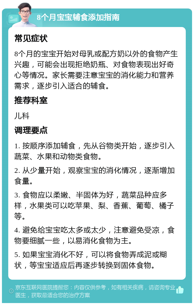 8个月宝宝辅食添加指南 常见症状 8个月的宝宝开始对母乳或配方奶以外的食物产生兴趣，可能会出现拒绝奶瓶、对食物表现出好奇心等情况。家长需要注意宝宝的消化能力和营养需求，逐步引入适合的辅食。 推荐科室 儿科 调理要点 1. 按顺序添加辅食，先从谷物类开始，逐步引入蔬菜、水果和动物类食物。 2. 从少量开始，观察宝宝的消化情况，逐渐增加食量。 3. 食物应以柔嫩、半固体为好，蔬菜品种应多样，水果类可以吃苹果、梨、香蕉、葡萄、橘子等。 4. 避免给宝宝吃太多或太少，注意避免受凉，食物要细腻一些，以易消化食物为主。 5. 如果宝宝消化不好，可以将食物弄成泥或糊状，等宝宝适应后再逐步转换到固体食物。