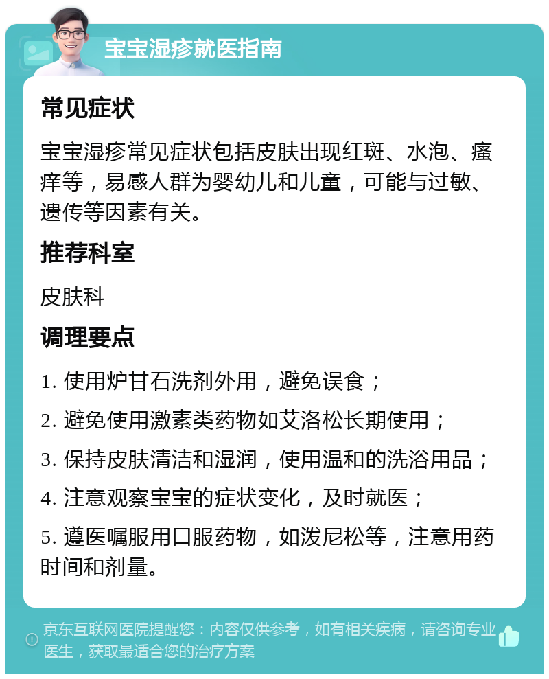 宝宝湿疹就医指南 常见症状 宝宝湿疹常见症状包括皮肤出现红斑、水泡、瘙痒等，易感人群为婴幼儿和儿童，可能与过敏、遗传等因素有关。 推荐科室 皮肤科 调理要点 1. 使用炉甘石洗剂外用，避免误食； 2. 避免使用激素类药物如艾洛松长期使用； 3. 保持皮肤清洁和湿润，使用温和的洗浴用品； 4. 注意观察宝宝的症状变化，及时就医； 5. 遵医嘱服用口服药物，如泼尼松等，注意用药时间和剂量。