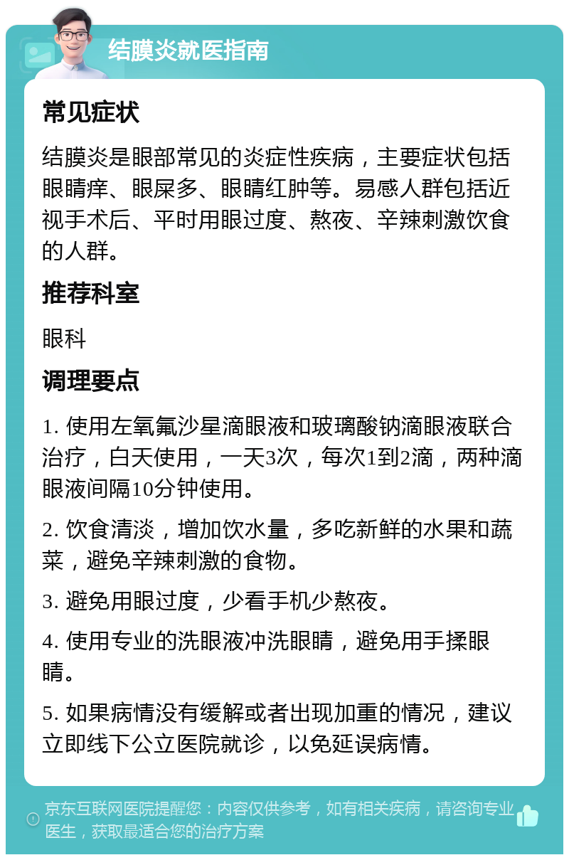 结膜炎就医指南 常见症状 结膜炎是眼部常见的炎症性疾病，主要症状包括眼睛痒、眼屎多、眼睛红肿等。易感人群包括近视手术后、平时用眼过度、熬夜、辛辣刺激饮食的人群。 推荐科室 眼科 调理要点 1. 使用左氧氟沙星滴眼液和玻璃酸钠滴眼液联合治疗，白天使用，一天3次，每次1到2滴，两种滴眼液间隔10分钟使用。 2. 饮食清淡，增加饮水量，多吃新鲜的水果和蔬菜，避免辛辣刺激的食物。 3. 避免用眼过度，少看手机少熬夜。 4. 使用专业的洗眼液冲洗眼睛，避免用手揉眼睛。 5. 如果病情没有缓解或者出现加重的情况，建议立即线下公立医院就诊，以免延误病情。