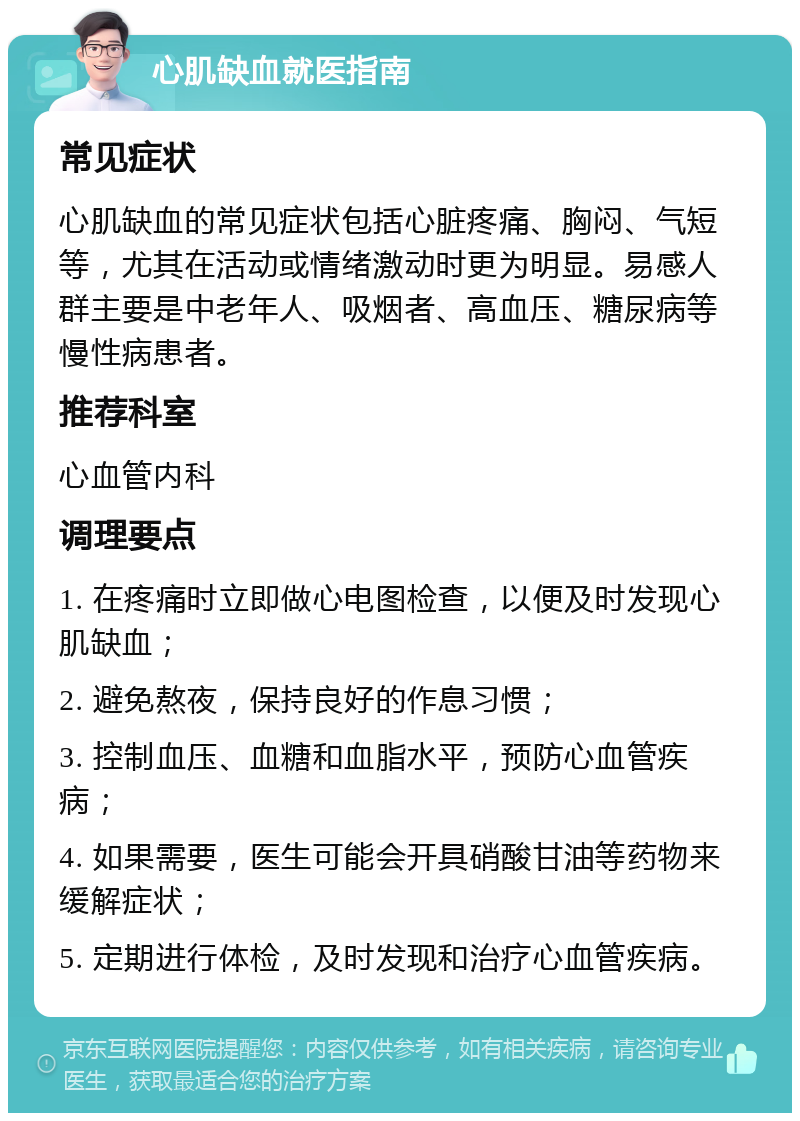 心肌缺血就医指南 常见症状 心肌缺血的常见症状包括心脏疼痛、胸闷、气短等，尤其在活动或情绪激动时更为明显。易感人群主要是中老年人、吸烟者、高血压、糖尿病等慢性病患者。 推荐科室 心血管内科 调理要点 1. 在疼痛时立即做心电图检查，以便及时发现心肌缺血； 2. 避免熬夜，保持良好的作息习惯； 3. 控制血压、血糖和血脂水平，预防心血管疾病； 4. 如果需要，医生可能会开具硝酸甘油等药物来缓解症状； 5. 定期进行体检，及时发现和治疗心血管疾病。