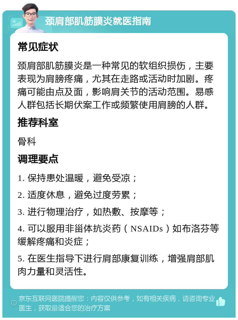 颈肩部肌筋膜炎就医指南 常见症状 颈肩部肌筋膜炎是一种常见的软组织损伤，主要表现为肩膀疼痛，尤其在走路或活动时加剧。疼痛可能由点及面，影响肩关节的活动范围。易感人群包括长期伏案工作或频繁使用肩膀的人群。 推荐科室 骨科 调理要点 1. 保持患处温暖，避免受凉； 2. 适度休息，避免过度劳累； 3. 进行物理治疗，如热敷、按摩等； 4. 可以服用非甾体抗炎药（NSAIDs）如布洛芬等缓解疼痛和炎症； 5. 在医生指导下进行肩部康复训练，增强肩部肌肉力量和灵活性。