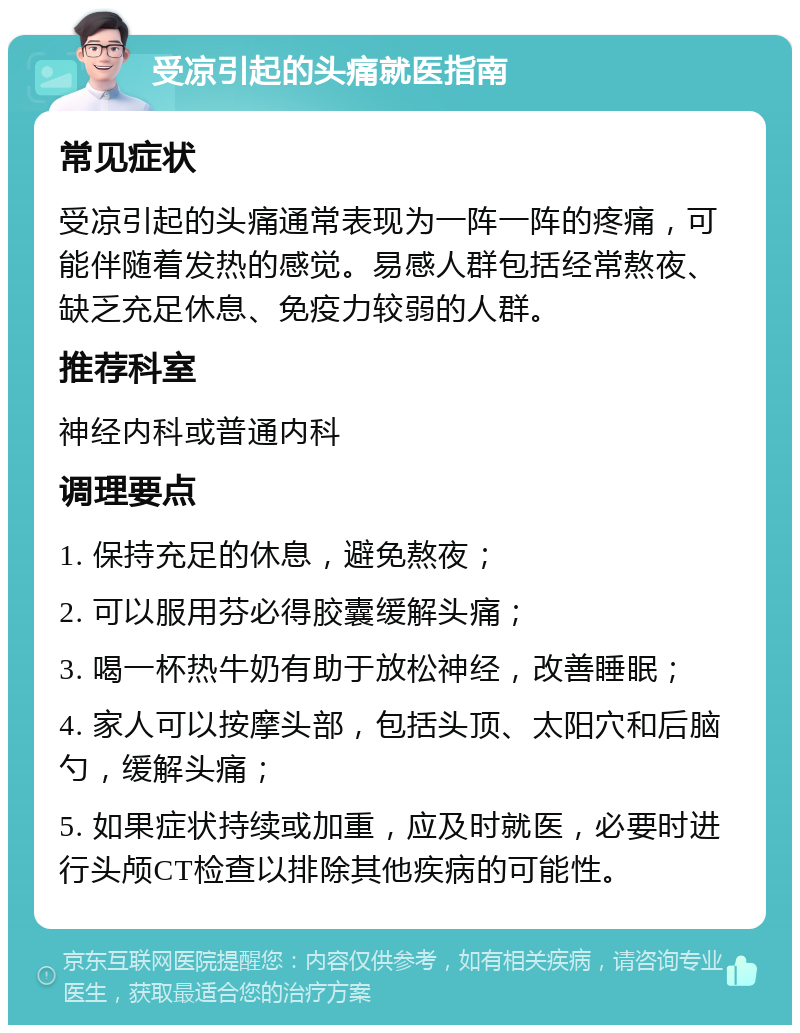 受凉引起的头痛就医指南 常见症状 受凉引起的头痛通常表现为一阵一阵的疼痛，可能伴随着发热的感觉。易感人群包括经常熬夜、缺乏充足休息、免疫力较弱的人群。 推荐科室 神经内科或普通内科 调理要点 1. 保持充足的休息，避免熬夜； 2. 可以服用芬必得胶囊缓解头痛； 3. 喝一杯热牛奶有助于放松神经，改善睡眠； 4. 家人可以按摩头部，包括头顶、太阳穴和后脑勺，缓解头痛； 5. 如果症状持续或加重，应及时就医，必要时进行头颅CT检查以排除其他疾病的可能性。