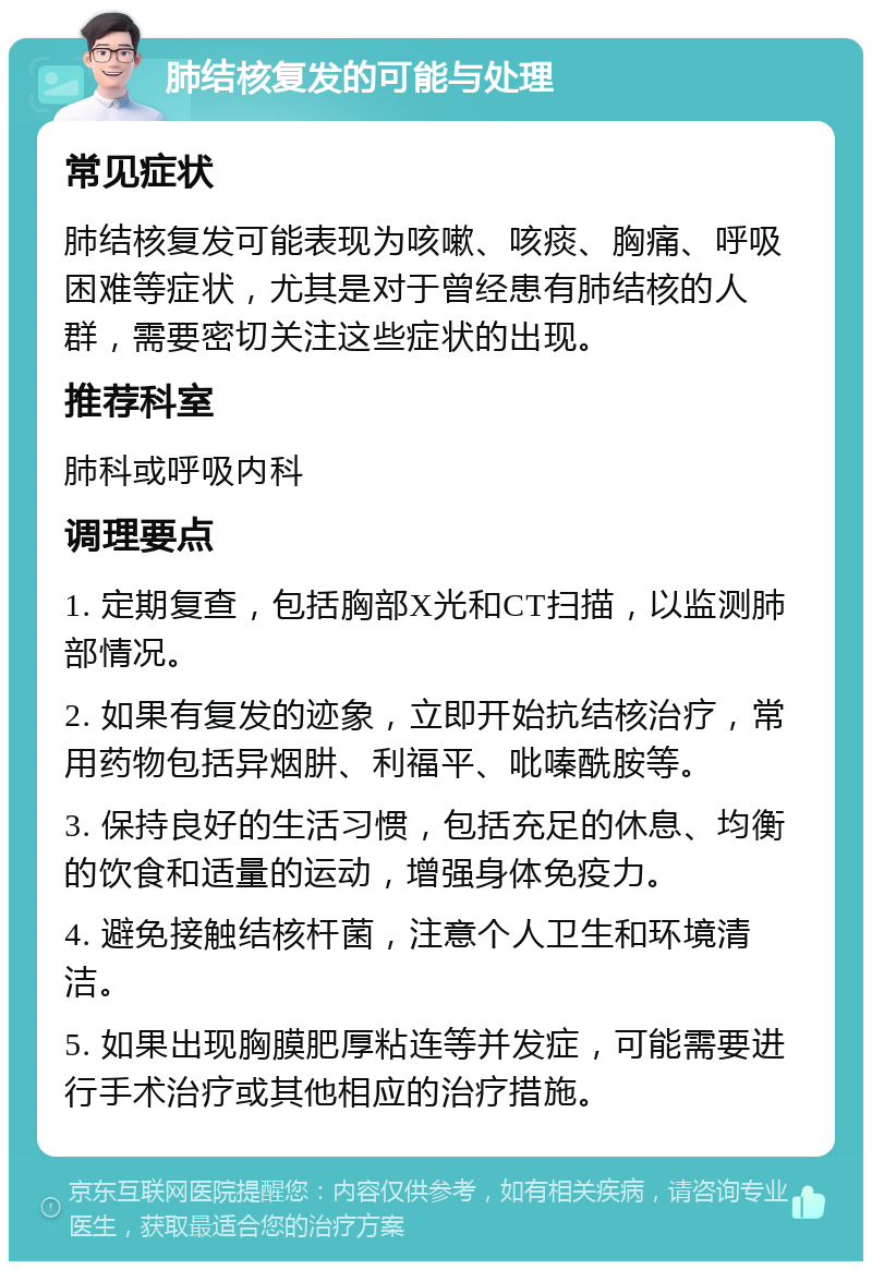 肺结核复发的可能与处理 常见症状 肺结核复发可能表现为咳嗽、咳痰、胸痛、呼吸困难等症状，尤其是对于曾经患有肺结核的人群，需要密切关注这些症状的出现。 推荐科室 肺科或呼吸内科 调理要点 1. 定期复查，包括胸部X光和CT扫描，以监测肺部情况。 2. 如果有复发的迹象，立即开始抗结核治疗，常用药物包括异烟肼、利福平、吡嗪酰胺等。 3. 保持良好的生活习惯，包括充足的休息、均衡的饮食和适量的运动，增强身体免疫力。 4. 避免接触结核杆菌，注意个人卫生和环境清洁。 5. 如果出现胸膜肥厚粘连等并发症，可能需要进行手术治疗或其他相应的治疗措施。