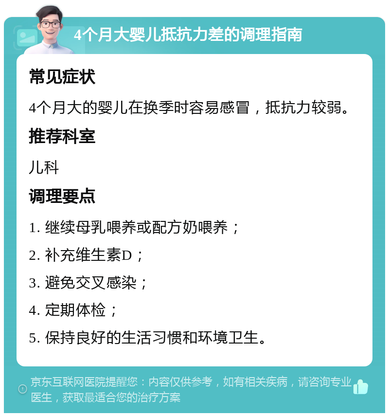 4个月大婴儿抵抗力差的调理指南 常见症状 4个月大的婴儿在换季时容易感冒，抵抗力较弱。 推荐科室 儿科 调理要点 1. 继续母乳喂养或配方奶喂养； 2. 补充维生素D； 3. 避免交叉感染； 4. 定期体检； 5. 保持良好的生活习惯和环境卫生。