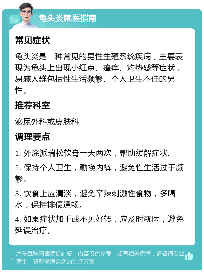 龟头炎就医指南 常见症状 龟头炎是一种常见的男性生殖系统疾病，主要表现为龟头上出现小红点、瘙痒、灼热感等症状，易感人群包括性生活频繁、个人卫生不佳的男性。 推荐科室 泌尿外科或皮肤科 调理要点 1. 外涂派瑞松软膏一天两次，帮助缓解症状。 2. 保持个人卫生，勤换内裤，避免性生活过于频繁。 3. 饮食上应清淡，避免辛辣刺激性食物，多喝水，保持排便通畅。 4. 如果症状加重或不见好转，应及时就医，避免延误治疗。