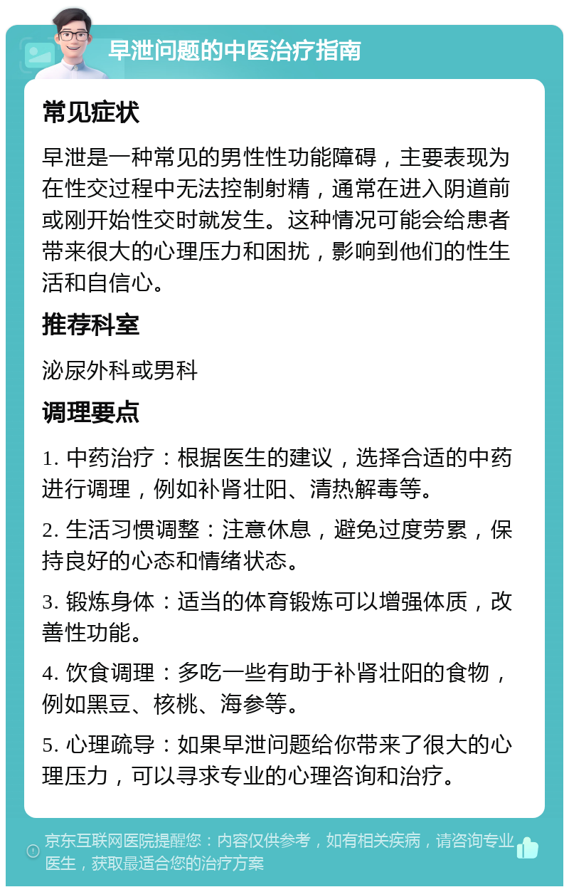 早泄问题的中医治疗指南 常见症状 早泄是一种常见的男性性功能障碍，主要表现为在性交过程中无法控制射精，通常在进入阴道前或刚开始性交时就发生。这种情况可能会给患者带来很大的心理压力和困扰，影响到他们的性生活和自信心。 推荐科室 泌尿外科或男科 调理要点 1. 中药治疗：根据医生的建议，选择合适的中药进行调理，例如补肾壮阳、清热解毒等。 2. 生活习惯调整：注意休息，避免过度劳累，保持良好的心态和情绪状态。 3. 锻炼身体：适当的体育锻炼可以增强体质，改善性功能。 4. 饮食调理：多吃一些有助于补肾壮阳的食物，例如黑豆、核桃、海参等。 5. 心理疏导：如果早泄问题给你带来了很大的心理压力，可以寻求专业的心理咨询和治疗。