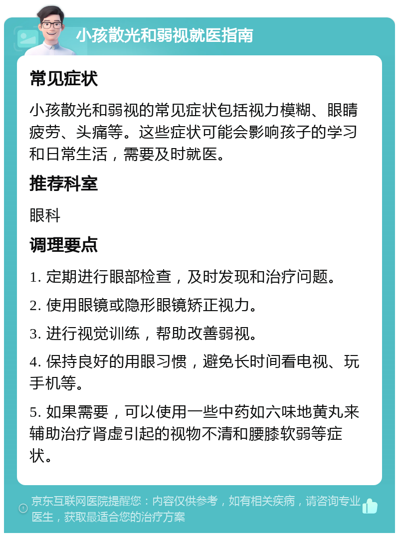 小孩散光和弱视就医指南 常见症状 小孩散光和弱视的常见症状包括视力模糊、眼睛疲劳、头痛等。这些症状可能会影响孩子的学习和日常生活，需要及时就医。 推荐科室 眼科 调理要点 1. 定期进行眼部检查，及时发现和治疗问题。 2. 使用眼镜或隐形眼镜矫正视力。 3. 进行视觉训练，帮助改善弱视。 4. 保持良好的用眼习惯，避免长时间看电视、玩手机等。 5. 如果需要，可以使用一些中药如六味地黄丸来辅助治疗肾虚引起的视物不清和腰膝软弱等症状。