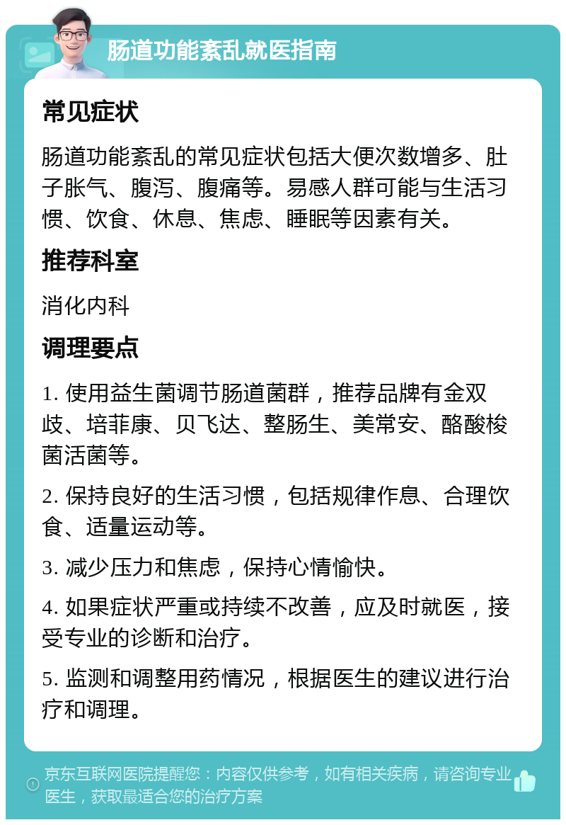 肠道功能紊乱就医指南 常见症状 肠道功能紊乱的常见症状包括大便次数增多、肚子胀气、腹泻、腹痛等。易感人群可能与生活习惯、饮食、休息、焦虑、睡眠等因素有关。 推荐科室 消化内科 调理要点 1. 使用益生菌调节肠道菌群，推荐品牌有金双歧、培菲康、贝飞达、整肠生、美常安、酪酸梭菌活菌等。 2. 保持良好的生活习惯，包括规律作息、合理饮食、适量运动等。 3. 减少压力和焦虑，保持心情愉快。 4. 如果症状严重或持续不改善，应及时就医，接受专业的诊断和治疗。 5. 监测和调整用药情况，根据医生的建议进行治疗和调理。