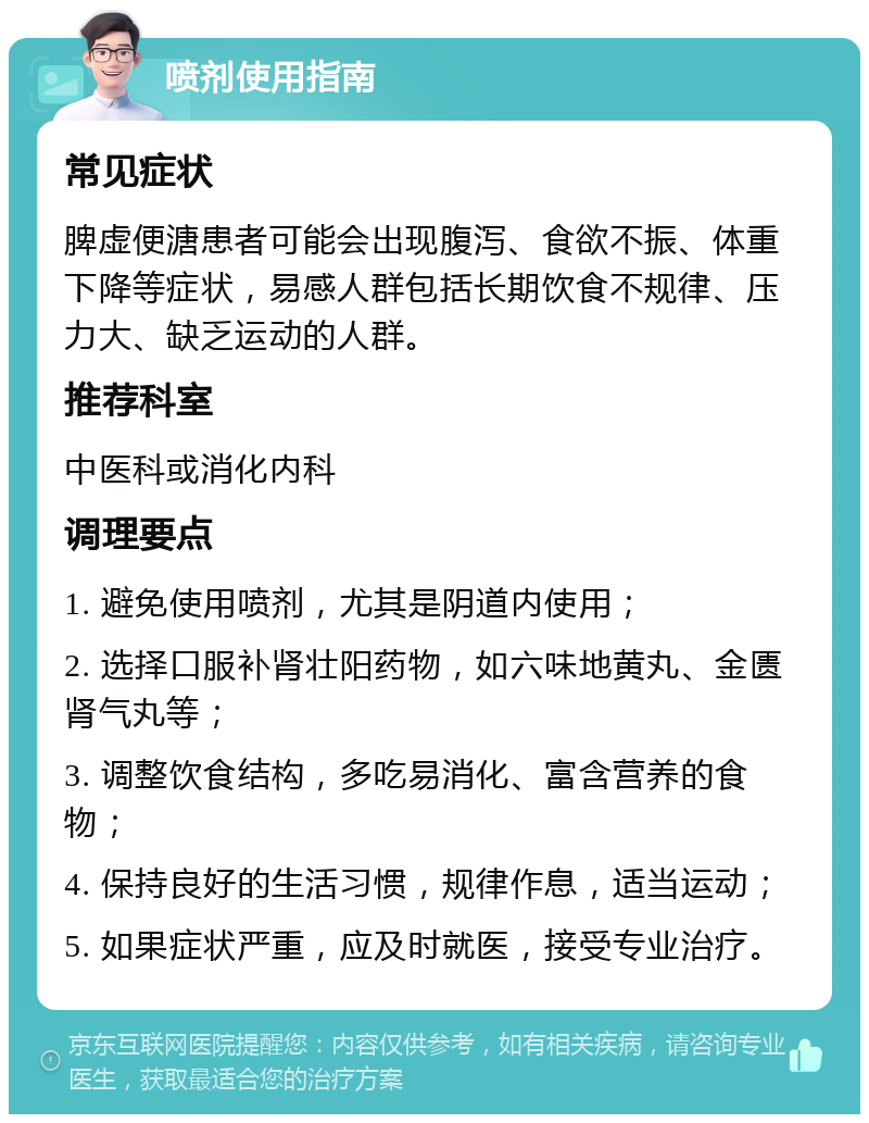 喷剂使用指南 常见症状 脾虚便溏患者可能会出现腹泻、食欲不振、体重下降等症状，易感人群包括长期饮食不规律、压力大、缺乏运动的人群。 推荐科室 中医科或消化内科 调理要点 1. 避免使用喷剂，尤其是阴道内使用； 2. 选择口服补肾壮阳药物，如六味地黄丸、金匮肾气丸等； 3. 调整饮食结构，多吃易消化、富含营养的食物； 4. 保持良好的生活习惯，规律作息，适当运动； 5. 如果症状严重，应及时就医，接受专业治疗。