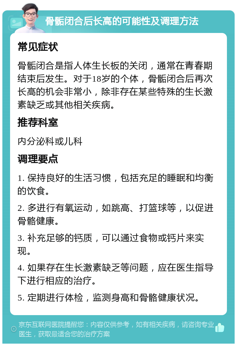 骨骺闭合后长高的可能性及调理方法 常见症状 骨骺闭合是指人体生长板的关闭，通常在青春期结束后发生。对于18岁的个体，骨骺闭合后再次长高的机会非常小，除非存在某些特殊的生长激素缺乏或其他相关疾病。 推荐科室 内分泌科或儿科 调理要点 1. 保持良好的生活习惯，包括充足的睡眠和均衡的饮食。 2. 多进行有氧运动，如跳高、打篮球等，以促进骨骼健康。 3. 补充足够的钙质，可以通过食物或钙片来实现。 4. 如果存在生长激素缺乏等问题，应在医生指导下进行相应的治疗。 5. 定期进行体检，监测身高和骨骼健康状况。