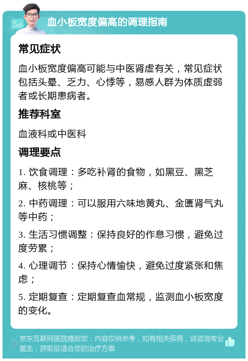 血小板宽度偏高的调理指南 常见症状 血小板宽度偏高可能与中医肾虚有关，常见症状包括头晕、乏力、心悸等，易感人群为体质虚弱者或长期患病者。 推荐科室 血液科或中医科 调理要点 1. 饮食调理：多吃补肾的食物，如黑豆、黑芝麻、核桃等； 2. 中药调理：可以服用六味地黄丸、金匮肾气丸等中药； 3. 生活习惯调整：保持良好的作息习惯，避免过度劳累； 4. 心理调节：保持心情愉快，避免过度紧张和焦虑； 5. 定期复查：定期复查血常规，监测血小板宽度的变化。