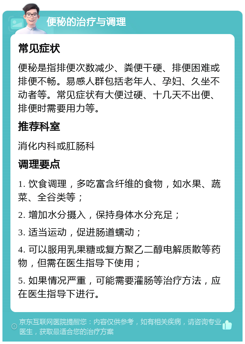 便秘的治疗与调理 常见症状 便秘是指排便次数减少、粪便干硬、排便困难或排便不畅。易感人群包括老年人、孕妇、久坐不动者等。常见症状有大便过硬、十几天不出便、排便时需要用力等。 推荐科室 消化内科或肛肠科 调理要点 1. 饮食调理，多吃富含纤维的食物，如水果、蔬菜、全谷类等； 2. 增加水分摄入，保持身体水分充足； 3. 适当运动，促进肠道蠕动； 4. 可以服用乳果糖或复方聚乙二醇电解质散等药物，但需在医生指导下使用； 5. 如果情况严重，可能需要灌肠等治疗方法，应在医生指导下进行。