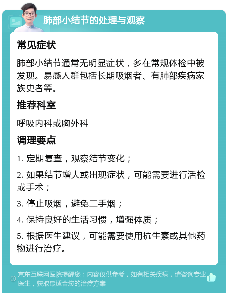 肺部小结节的处理与观察 常见症状 肺部小结节通常无明显症状，多在常规体检中被发现。易感人群包括长期吸烟者、有肺部疾病家族史者等。 推荐科室 呼吸内科或胸外科 调理要点 1. 定期复查，观察结节变化； 2. 如果结节增大或出现症状，可能需要进行活检或手术； 3. 停止吸烟，避免二手烟； 4. 保持良好的生活习惯，增强体质； 5. 根据医生建议，可能需要使用抗生素或其他药物进行治疗。