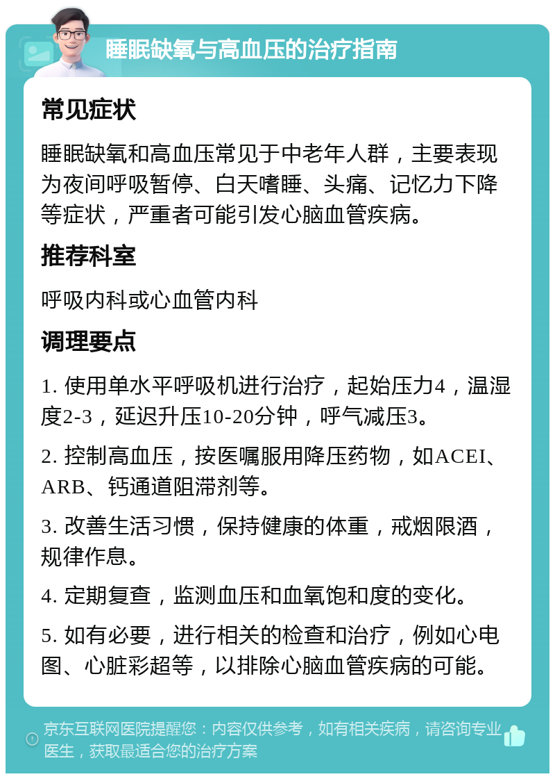 睡眠缺氧与高血压的治疗指南 常见症状 睡眠缺氧和高血压常见于中老年人群，主要表现为夜间呼吸暂停、白天嗜睡、头痛、记忆力下降等症状，严重者可能引发心脑血管疾病。 推荐科室 呼吸内科或心血管内科 调理要点 1. 使用单水平呼吸机进行治疗，起始压力4，温湿度2-3，延迟升压10-20分钟，呼气减压3。 2. 控制高血压，按医嘱服用降压药物，如ACEI、ARB、钙通道阻滞剂等。 3. 改善生活习惯，保持健康的体重，戒烟限酒，规律作息。 4. 定期复查，监测血压和血氧饱和度的变化。 5. 如有必要，进行相关的检查和治疗，例如心电图、心脏彩超等，以排除心脑血管疾病的可能。