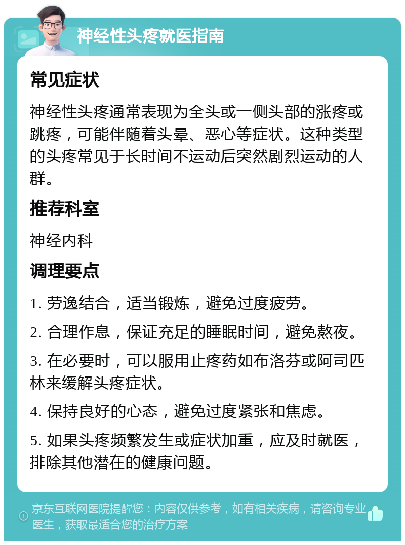 神经性头疼就医指南 常见症状 神经性头疼通常表现为全头或一侧头部的涨疼或跳疼，可能伴随着头晕、恶心等症状。这种类型的头疼常见于长时间不运动后突然剧烈运动的人群。 推荐科室 神经内科 调理要点 1. 劳逸结合，适当锻炼，避免过度疲劳。 2. 合理作息，保证充足的睡眠时间，避免熬夜。 3. 在必要时，可以服用止疼药如布洛芬或阿司匹林来缓解头疼症状。 4. 保持良好的心态，避免过度紧张和焦虑。 5. 如果头疼频繁发生或症状加重，应及时就医，排除其他潜在的健康问题。