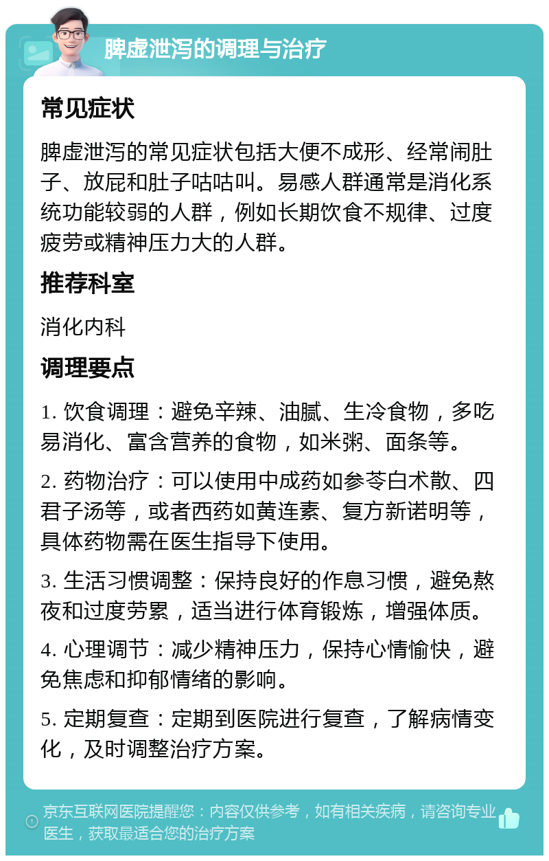 脾虚泄泻的调理与治疗 常见症状 脾虚泄泻的常见症状包括大便不成形、经常闹肚子、放屁和肚子咕咕叫。易感人群通常是消化系统功能较弱的人群，例如长期饮食不规律、过度疲劳或精神压力大的人群。 推荐科室 消化内科 调理要点 1. 饮食调理：避免辛辣、油腻、生冷食物，多吃易消化、富含营养的食物，如米粥、面条等。 2. 药物治疗：可以使用中成药如参苓白术散、四君子汤等，或者西药如黄连素、复方新诺明等，具体药物需在医生指导下使用。 3. 生活习惯调整：保持良好的作息习惯，避免熬夜和过度劳累，适当进行体育锻炼，增强体质。 4. 心理调节：减少精神压力，保持心情愉快，避免焦虑和抑郁情绪的影响。 5. 定期复查：定期到医院进行复查，了解病情变化，及时调整治疗方案。