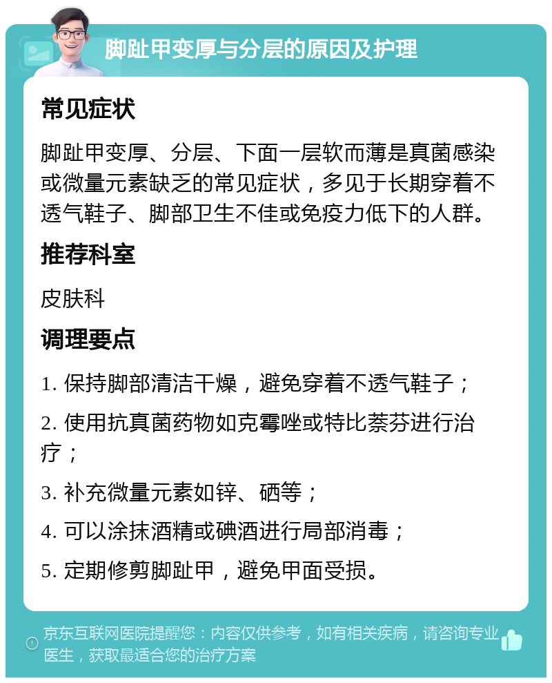 脚趾甲变厚与分层的原因及护理 常见症状 脚趾甲变厚、分层、下面一层软而薄是真菌感染或微量元素缺乏的常见症状，多见于长期穿着不透气鞋子、脚部卫生不佳或免疫力低下的人群。 推荐科室 皮肤科 调理要点 1. 保持脚部清洁干燥，避免穿着不透气鞋子； 2. 使用抗真菌药物如克霉唑或特比萘芬进行治疗； 3. 补充微量元素如锌、硒等； 4. 可以涂抹酒精或碘酒进行局部消毒； 5. 定期修剪脚趾甲，避免甲面受损。