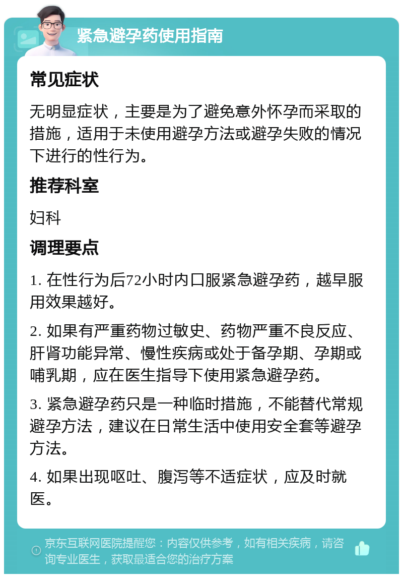 紧急避孕药使用指南 常见症状 无明显症状，主要是为了避免意外怀孕而采取的措施，适用于未使用避孕方法或避孕失败的情况下进行的性行为。 推荐科室 妇科 调理要点 1. 在性行为后72小时内口服紧急避孕药，越早服用效果越好。 2. 如果有严重药物过敏史、药物严重不良反应、肝肾功能异常、慢性疾病或处于备孕期、孕期或哺乳期，应在医生指导下使用紧急避孕药。 3. 紧急避孕药只是一种临时措施，不能替代常规避孕方法，建议在日常生活中使用安全套等避孕方法。 4. 如果出现呕吐、腹泻等不适症状，应及时就医。