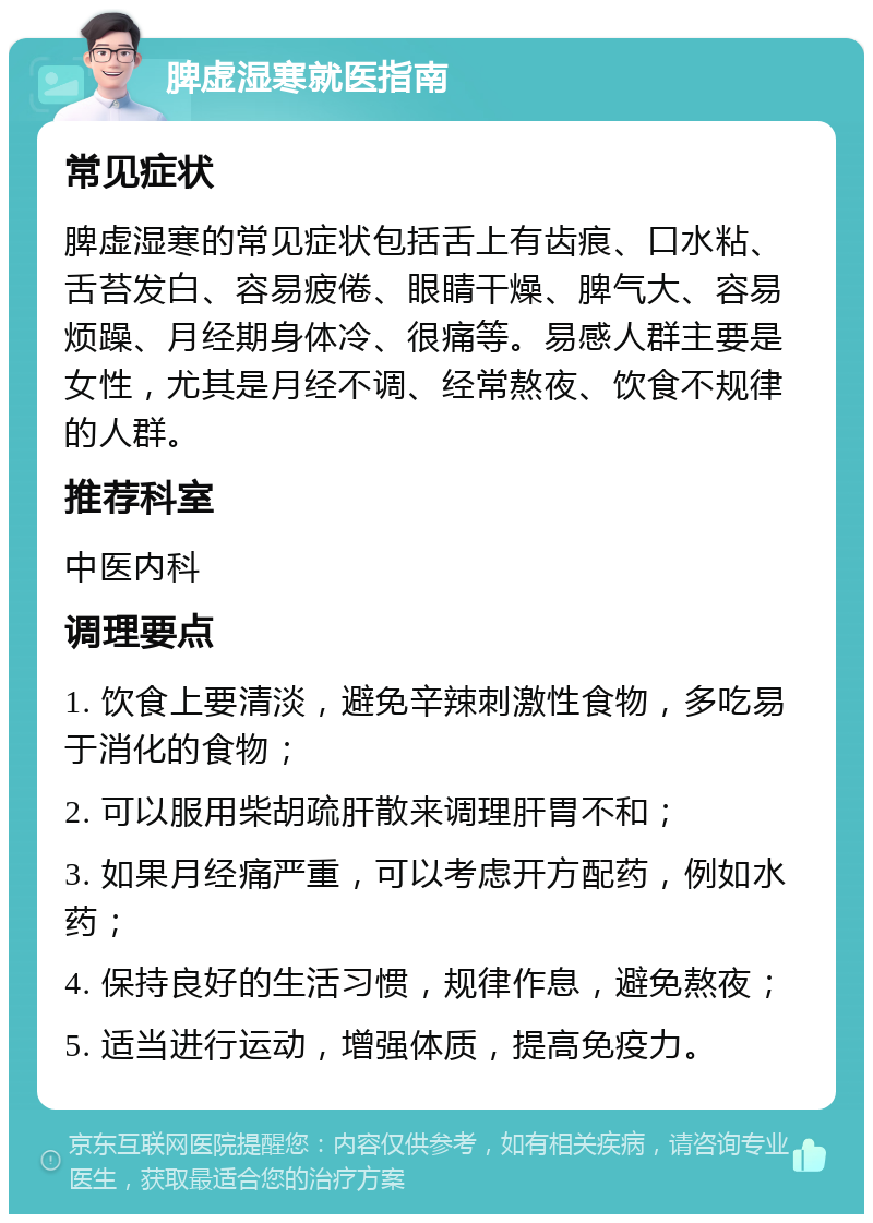 脾虚湿寒就医指南 常见症状 脾虚湿寒的常见症状包括舌上有齿痕、口水粘、舌苔发白、容易疲倦、眼睛干燥、脾气大、容易烦躁、月经期身体冷、很痛等。易感人群主要是女性，尤其是月经不调、经常熬夜、饮食不规律的人群。 推荐科室 中医内科 调理要点 1. 饮食上要清淡，避免辛辣刺激性食物，多吃易于消化的食物； 2. 可以服用柴胡疏肝散来调理肝胃不和； 3. 如果月经痛严重，可以考虑开方配药，例如水药； 4. 保持良好的生活习惯，规律作息，避免熬夜； 5. 适当进行运动，增强体质，提高免疫力。