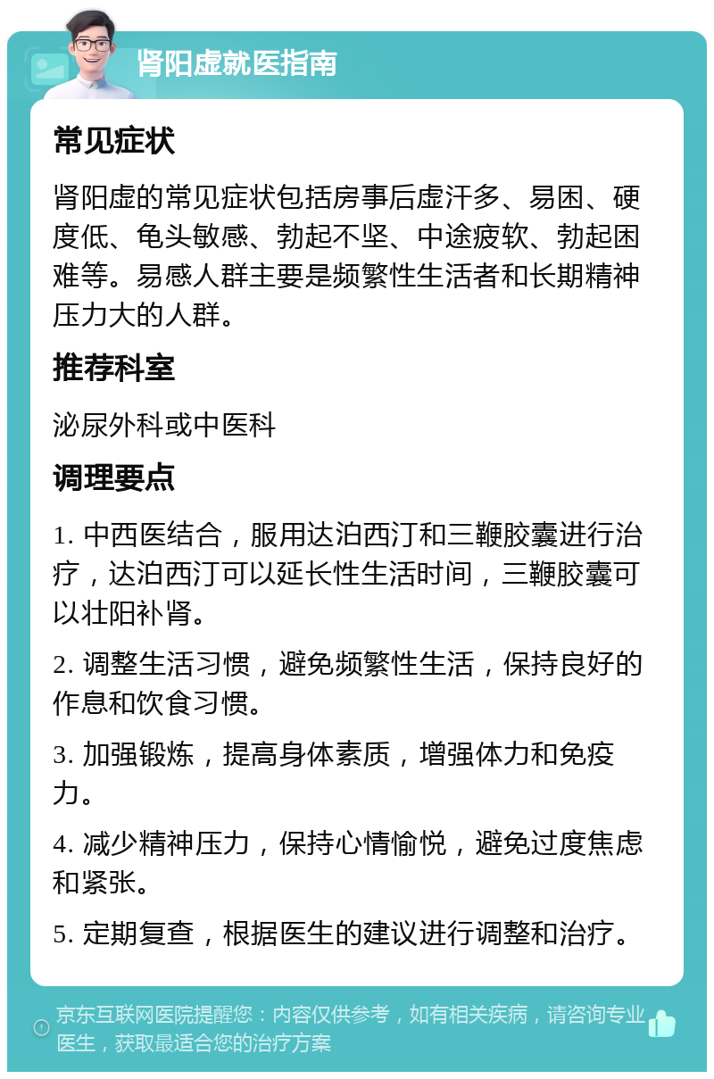 肾阳虚就医指南 常见症状 肾阳虚的常见症状包括房事后虚汗多、易困、硬度低、龟头敏感、勃起不坚、中途疲软、勃起困难等。易感人群主要是频繁性生活者和长期精神压力大的人群。 推荐科室 泌尿外科或中医科 调理要点 1. 中西医结合，服用达泊西汀和三鞭胶囊进行治疗，达泊西汀可以延长性生活时间，三鞭胶囊可以壮阳补肾。 2. 调整生活习惯，避免频繁性生活，保持良好的作息和饮食习惯。 3. 加强锻炼，提高身体素质，增强体力和免疫力。 4. 减少精神压力，保持心情愉悦，避免过度焦虑和紧张。 5. 定期复查，根据医生的建议进行调整和治疗。