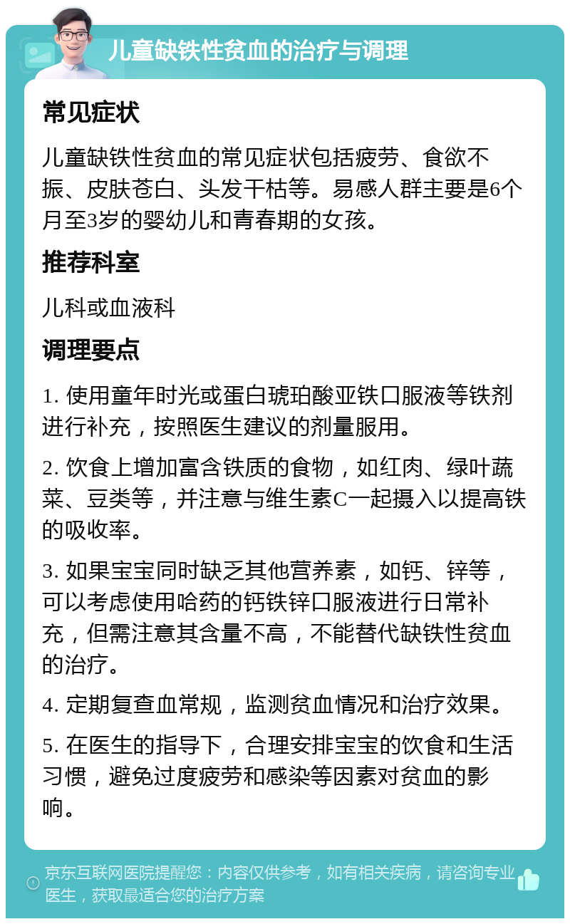 儿童缺铁性贫血的治疗与调理 常见症状 儿童缺铁性贫血的常见症状包括疲劳、食欲不振、皮肤苍白、头发干枯等。易感人群主要是6个月至3岁的婴幼儿和青春期的女孩。 推荐科室 儿科或血液科 调理要点 1. 使用童年时光或蛋白琥珀酸亚铁口服液等铁剂进行补充，按照医生建议的剂量服用。 2. 饮食上增加富含铁质的食物，如红肉、绿叶蔬菜、豆类等，并注意与维生素C一起摄入以提高铁的吸收率。 3. 如果宝宝同时缺乏其他营养素，如钙、锌等，可以考虑使用哈药的钙铁锌口服液进行日常补充，但需注意其含量不高，不能替代缺铁性贫血的治疗。 4. 定期复查血常规，监测贫血情况和治疗效果。 5. 在医生的指导下，合理安排宝宝的饮食和生活习惯，避免过度疲劳和感染等因素对贫血的影响。