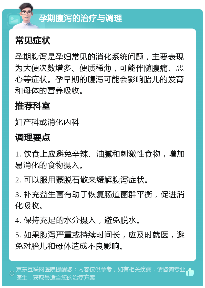 孕期腹泻的治疗与调理 常见症状 孕期腹泻是孕妇常见的消化系统问题，主要表现为大便次数增多、便质稀薄，可能伴随腹痛、恶心等症状。孕早期的腹泻可能会影响胎儿的发育和母体的营养吸收。 推荐科室 妇产科或消化内科 调理要点 1. 饮食上应避免辛辣、油腻和刺激性食物，增加易消化的食物摄入。 2. 可以服用蒙脱石散来缓解腹泻症状。 3. 补充益生菌有助于恢复肠道菌群平衡，促进消化吸收。 4. 保持充足的水分摄入，避免脱水。 5. 如果腹泻严重或持续时间长，应及时就医，避免对胎儿和母体造成不良影响。