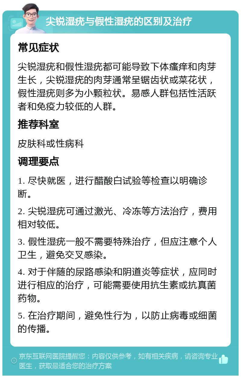 尖锐湿疣与假性湿疣的区别及治疗 常见症状 尖锐湿疣和假性湿疣都可能导致下体瘙痒和肉芽生长，尖锐湿疣的肉芽通常呈锯齿状或菜花状，假性湿疣则多为小颗粒状。易感人群包括性活跃者和免疫力较低的人群。 推荐科室 皮肤科或性病科 调理要点 1. 尽快就医，进行醋酸白试验等检查以明确诊断。 2. 尖锐湿疣可通过激光、冷冻等方法治疗，费用相对较低。 3. 假性湿疣一般不需要特殊治疗，但应注意个人卫生，避免交叉感染。 4. 对于伴随的尿路感染和阴道炎等症状，应同时进行相应的治疗，可能需要使用抗生素或抗真菌药物。 5. 在治疗期间，避免性行为，以防止病毒或细菌的传播。