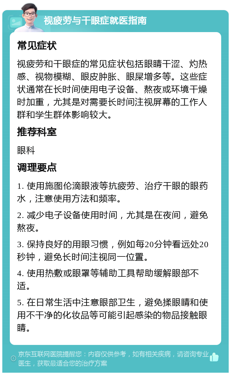 视疲劳与干眼症就医指南 常见症状 视疲劳和干眼症的常见症状包括眼睛干涩、灼热感、视物模糊、眼皮肿胀、眼屎增多等。这些症状通常在长时间使用电子设备、熬夜或环境干燥时加重，尤其是对需要长时间注视屏幕的工作人群和学生群体影响较大。 推荐科室 眼科 调理要点 1. 使用施图伦滴眼液等抗疲劳、治疗干眼的眼药水，注意使用方法和频率。 2. 减少电子设备使用时间，尤其是在夜间，避免熬夜。 3. 保持良好的用眼习惯，例如每20分钟看远处20秒钟，避免长时间注视同一位置。 4. 使用热敷或眼罩等辅助工具帮助缓解眼部不适。 5. 在日常生活中注意眼部卫生，避免揉眼睛和使用不干净的化妆品等可能引起感染的物品接触眼睛。