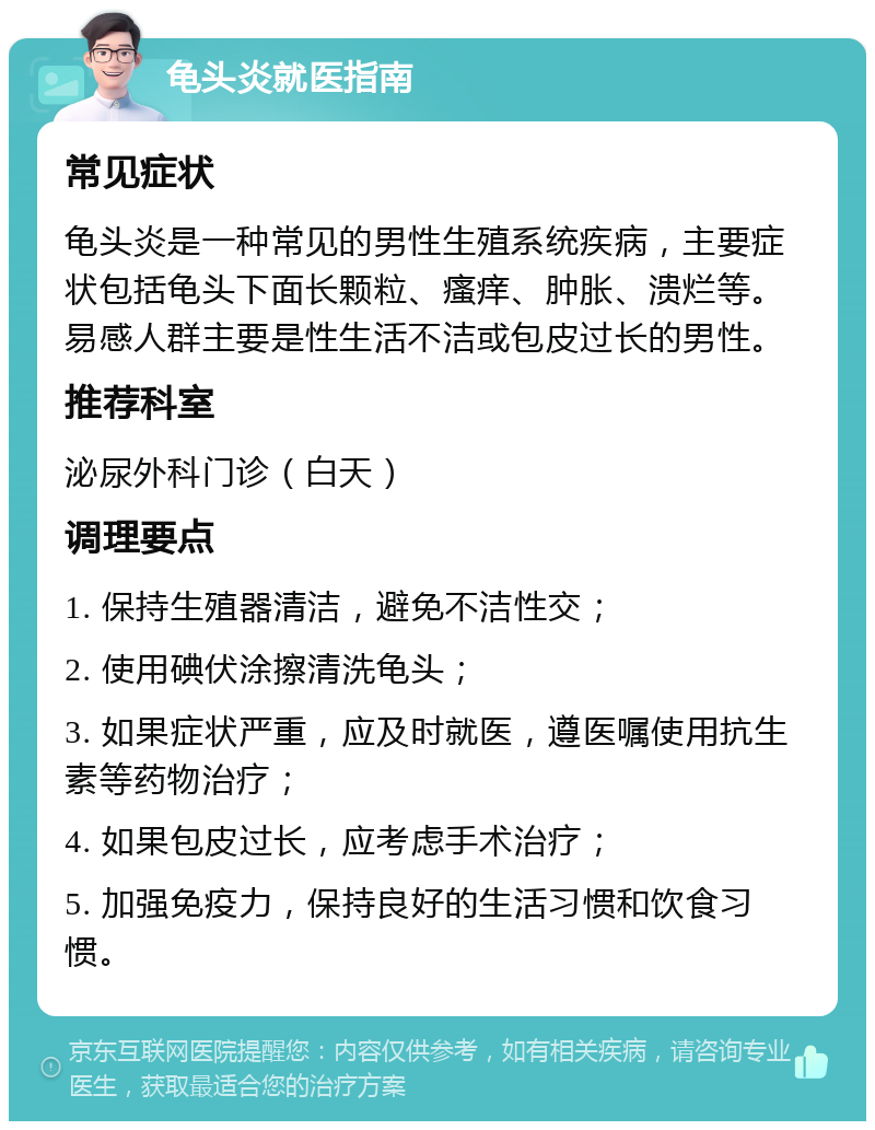 龟头炎就医指南 常见症状 龟头炎是一种常见的男性生殖系统疾病，主要症状包括龟头下面长颗粒、瘙痒、肿胀、溃烂等。易感人群主要是性生活不洁或包皮过长的男性。 推荐科室 泌尿外科门诊（白天） 调理要点 1. 保持生殖器清洁，避免不洁性交； 2. 使用碘伏涂擦清洗龟头； 3. 如果症状严重，应及时就医，遵医嘱使用抗生素等药物治疗； 4. 如果包皮过长，应考虑手术治疗； 5. 加强免疫力，保持良好的生活习惯和饮食习惯。