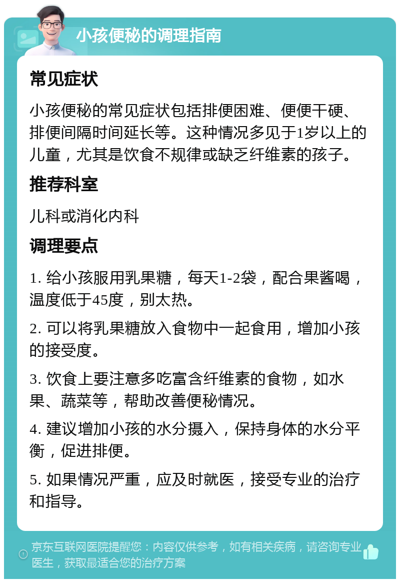 小孩便秘的调理指南 常见症状 小孩便秘的常见症状包括排便困难、便便干硬、排便间隔时间延长等。这种情况多见于1岁以上的儿童，尤其是饮食不规律或缺乏纤维素的孩子。 推荐科室 儿科或消化内科 调理要点 1. 给小孩服用乳果糖，每天1-2袋，配合果酱喝，温度低于45度，别太热。 2. 可以将乳果糖放入食物中一起食用，增加小孩的接受度。 3. 饮食上要注意多吃富含纤维素的食物，如水果、蔬菜等，帮助改善便秘情况。 4. 建议增加小孩的水分摄入，保持身体的水分平衡，促进排便。 5. 如果情况严重，应及时就医，接受专业的治疗和指导。