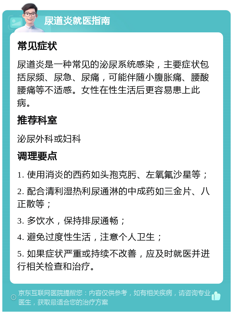 尿道炎就医指南 常见症状 尿道炎是一种常见的泌尿系统感染，主要症状包括尿频、尿急、尿痛，可能伴随小腹胀痛、腰酸腰痛等不适感。女性在性生活后更容易患上此病。 推荐科室 泌尿外科或妇科 调理要点 1. 使用消炎的西药如头孢克肟、左氧氟沙星等； 2. 配合清利湿热利尿通淋的中成药如三金片、八正散等； 3. 多饮水，保持排尿通畅； 4. 避免过度性生活，注意个人卫生； 5. 如果症状严重或持续不改善，应及时就医并进行相关检查和治疗。