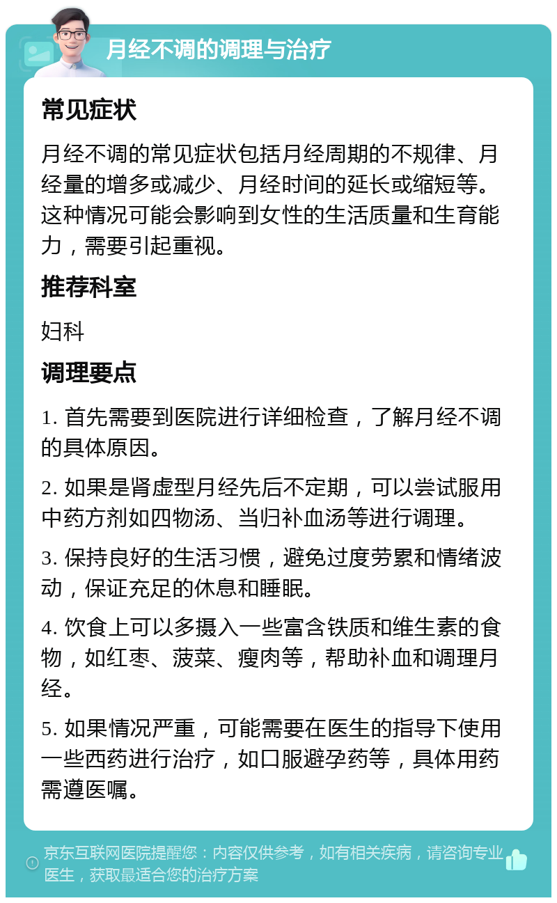 月经不调的调理与治疗 常见症状 月经不调的常见症状包括月经周期的不规律、月经量的增多或减少、月经时间的延长或缩短等。这种情况可能会影响到女性的生活质量和生育能力，需要引起重视。 推荐科室 妇科 调理要点 1. 首先需要到医院进行详细检查，了解月经不调的具体原因。 2. 如果是肾虚型月经先后不定期，可以尝试服用中药方剂如四物汤、当归补血汤等进行调理。 3. 保持良好的生活习惯，避免过度劳累和情绪波动，保证充足的休息和睡眠。 4. 饮食上可以多摄入一些富含铁质和维生素的食物，如红枣、菠菜、瘦肉等，帮助补血和调理月经。 5. 如果情况严重，可能需要在医生的指导下使用一些西药进行治疗，如口服避孕药等，具体用药需遵医嘱。