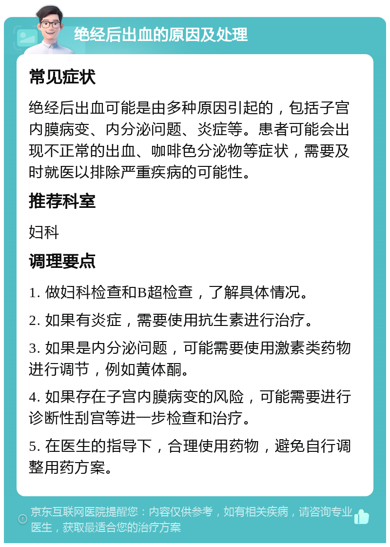 绝经后出血的原因及处理 常见症状 绝经后出血可能是由多种原因引起的，包括子宫内膜病变、内分泌问题、炎症等。患者可能会出现不正常的出血、咖啡色分泌物等症状，需要及时就医以排除严重疾病的可能性。 推荐科室 妇科 调理要点 1. 做妇科检查和B超检查，了解具体情况。 2. 如果有炎症，需要使用抗生素进行治疗。 3. 如果是内分泌问题，可能需要使用激素类药物进行调节，例如黄体酮。 4. 如果存在子宫内膜病变的风险，可能需要进行诊断性刮宫等进一步检查和治疗。 5. 在医生的指导下，合理使用药物，避免自行调整用药方案。