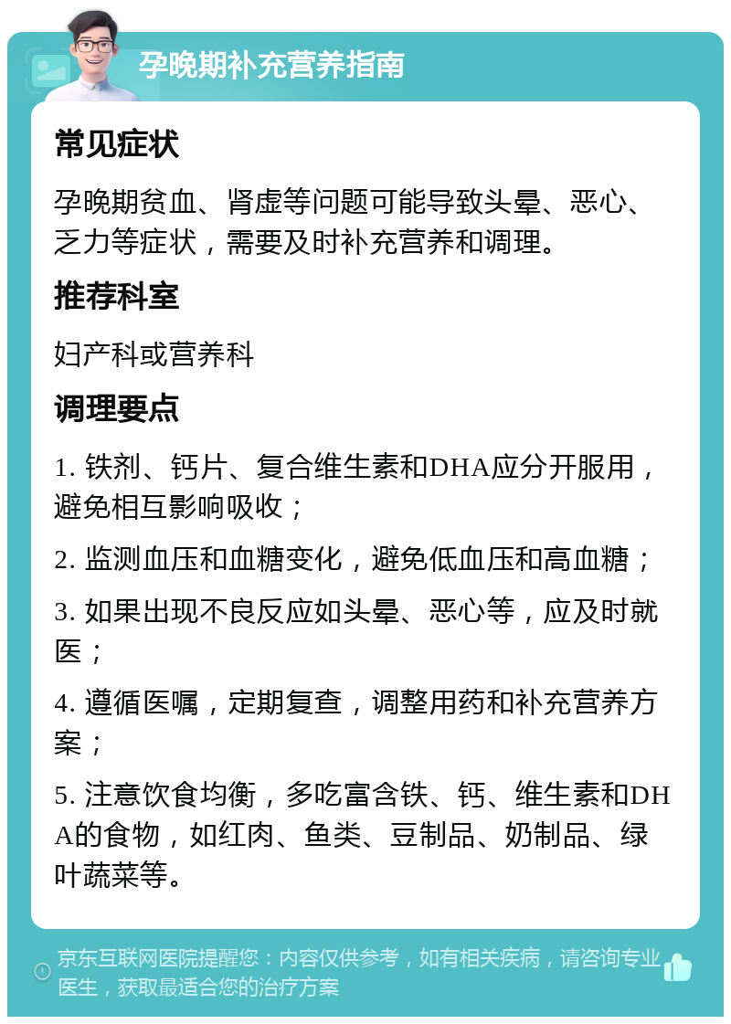 孕晚期补充营养指南 常见症状 孕晚期贫血、肾虚等问题可能导致头晕、恶心、乏力等症状，需要及时补充营养和调理。 推荐科室 妇产科或营养科 调理要点 1. 铁剂、钙片、复合维生素和DHA应分开服用，避免相互影响吸收； 2. 监测血压和血糖变化，避免低血压和高血糖； 3. 如果出现不良反应如头晕、恶心等，应及时就医； 4. 遵循医嘱，定期复查，调整用药和补充营养方案； 5. 注意饮食均衡，多吃富含铁、钙、维生素和DHA的食物，如红肉、鱼类、豆制品、奶制品、绿叶蔬菜等。