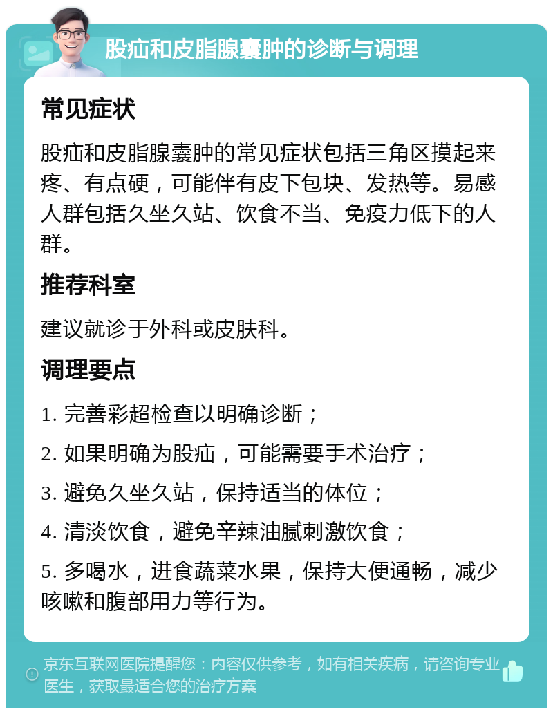 股疝和皮脂腺囊肿的诊断与调理 常见症状 股疝和皮脂腺囊肿的常见症状包括三角区摸起来疼、有点硬，可能伴有皮下包块、发热等。易感人群包括久坐久站、饮食不当、免疫力低下的人群。 推荐科室 建议就诊于外科或皮肤科。 调理要点 1. 完善彩超检查以明确诊断； 2. 如果明确为股疝，可能需要手术治疗； 3. 避免久坐久站，保持适当的体位； 4. 清淡饮食，避免辛辣油腻刺激饮食； 5. 多喝水，进食蔬菜水果，保持大便通畅，减少咳嗽和腹部用力等行为。