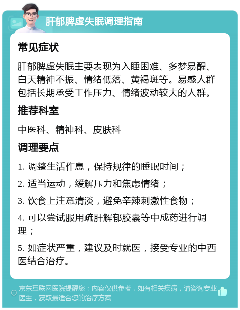 肝郁脾虚失眠调理指南 常见症状 肝郁脾虚失眠主要表现为入睡困难、多梦易醒、白天精神不振、情绪低落、黄褐斑等。易感人群包括长期承受工作压力、情绪波动较大的人群。 推荐科室 中医科、精神科、皮肤科 调理要点 1. 调整生活作息，保持规律的睡眠时间； 2. 适当运动，缓解压力和焦虑情绪； 3. 饮食上注意清淡，避免辛辣刺激性食物； 4. 可以尝试服用疏肝解郁胶囊等中成药进行调理； 5. 如症状严重，建议及时就医，接受专业的中西医结合治疗。