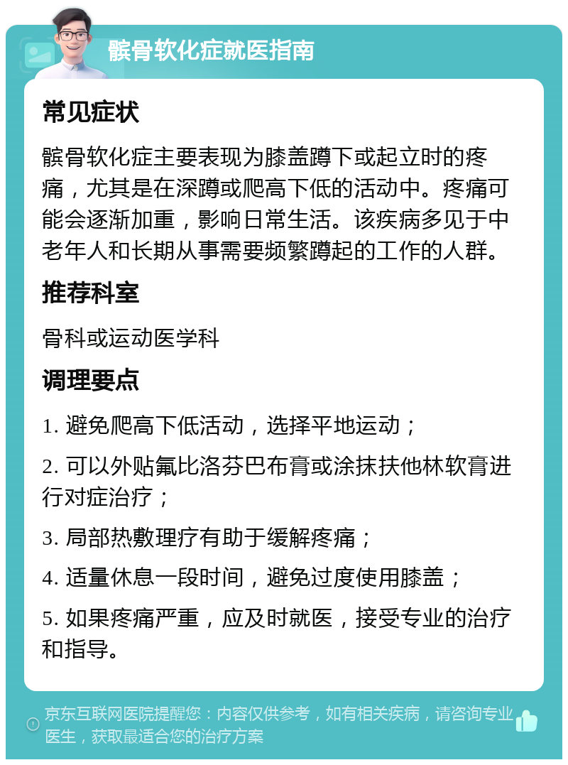 髌骨软化症就医指南 常见症状 髌骨软化症主要表现为膝盖蹲下或起立时的疼痛，尤其是在深蹲或爬高下低的活动中。疼痛可能会逐渐加重，影响日常生活。该疾病多见于中老年人和长期从事需要频繁蹲起的工作的人群。 推荐科室 骨科或运动医学科 调理要点 1. 避免爬高下低活动，选择平地运动； 2. 可以外贴氟比洛芬巴布膏或涂抹扶他林软膏进行对症治疗； 3. 局部热敷理疗有助于缓解疼痛； 4. 适量休息一段时间，避免过度使用膝盖； 5. 如果疼痛严重，应及时就医，接受专业的治疗和指导。