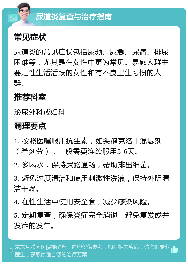 尿道炎复查与治疗指南 常见症状 尿道炎的常见症状包括尿频、尿急、尿痛、排尿困难等，尤其是在女性中更为常见。易感人群主要是性生活活跃的女性和有不良卫生习惯的人群。 推荐科室 泌尿外科或妇科 调理要点 1. 按照医嘱服用抗生素，如头孢克洛干混悬剂（希刻劳），一般需要连续服用5-6天。 2. 多喝水，保持尿路通畅，帮助排出细菌。 3. 避免过度清洁和使用刺激性洗液，保持外阴清洁干燥。 4. 在性生活中使用安全套，减少感染风险。 5. 定期复查，确保炎症完全消退，避免复发或并发症的发生。