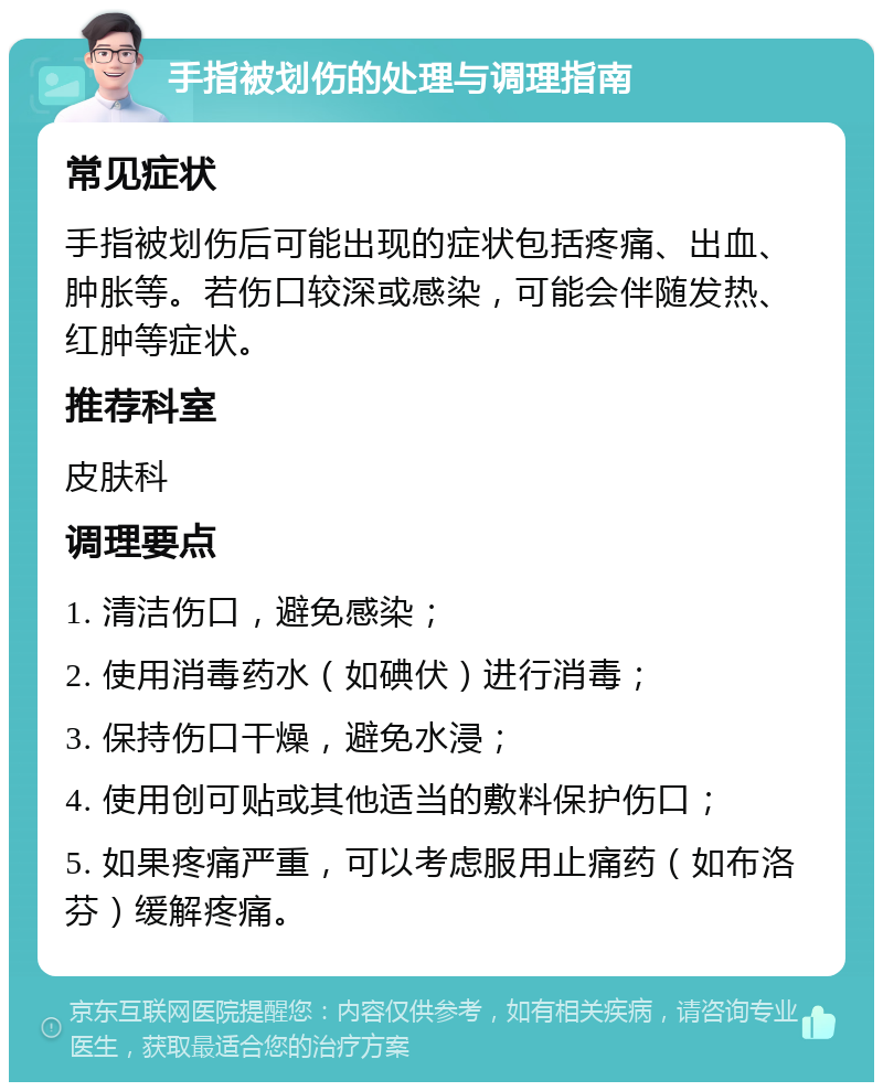 手指被划伤的处理与调理指南 常见症状 手指被划伤后可能出现的症状包括疼痛、出血、肿胀等。若伤口较深或感染，可能会伴随发热、红肿等症状。 推荐科室 皮肤科 调理要点 1. 清洁伤口，避免感染； 2. 使用消毒药水（如碘伏）进行消毒； 3. 保持伤口干燥，避免水浸； 4. 使用创可贴或其他适当的敷料保护伤口； 5. 如果疼痛严重，可以考虑服用止痛药（如布洛芬）缓解疼痛。