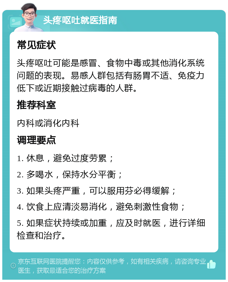 头疼呕吐就医指南 常见症状 头疼呕吐可能是感冒、食物中毒或其他消化系统问题的表现。易感人群包括有肠胃不适、免疫力低下或近期接触过病毒的人群。 推荐科室 内科或消化内科 调理要点 1. 休息，避免过度劳累； 2. 多喝水，保持水分平衡； 3. 如果头疼严重，可以服用芬必得缓解； 4. 饮食上应清淡易消化，避免刺激性食物； 5. 如果症状持续或加重，应及时就医，进行详细检查和治疗。