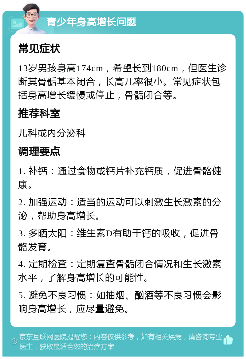 青少年身高增长问题 常见症状 13岁男孩身高174cm，希望长到180cm，但医生诊断其骨骺基本闭合，长高几率很小。常见症状包括身高增长缓慢或停止，骨骺闭合等。 推荐科室 儿科或内分泌科 调理要点 1. 补钙：通过食物或钙片补充钙质，促进骨骼健康。 2. 加强运动：适当的运动可以刺激生长激素的分泌，帮助身高增长。 3. 多晒太阳：维生素D有助于钙的吸收，促进骨骼发育。 4. 定期检查：定期复查骨骺闭合情况和生长激素水平，了解身高增长的可能性。 5. 避免不良习惯：如抽烟、酗酒等不良习惯会影响身高增长，应尽量避免。